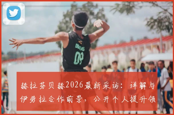 赫拉芬贝赫2026最新采访：详解与伊劳拉合作前景，公开个人提升领导力发展目标与规划