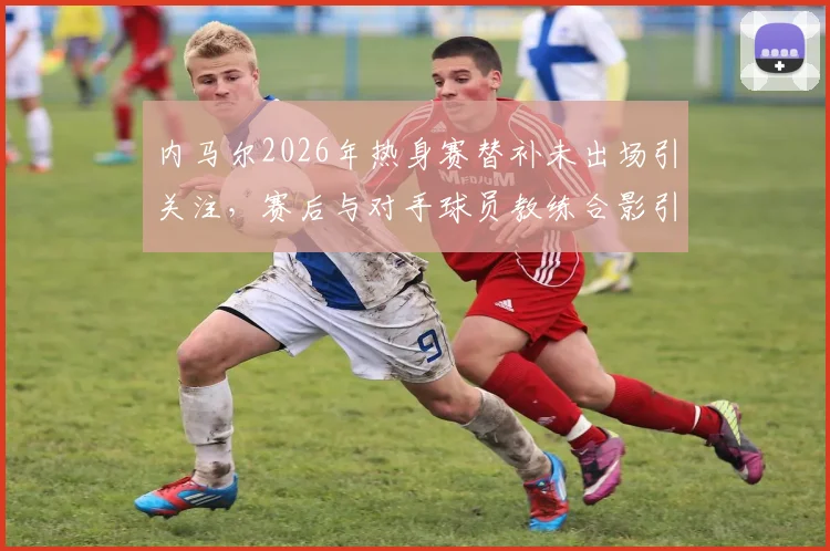 内马尔2026年热身赛替补未出场引关注，赛后与对手球员教练合影引热议，沙特联赛巨星现状解读