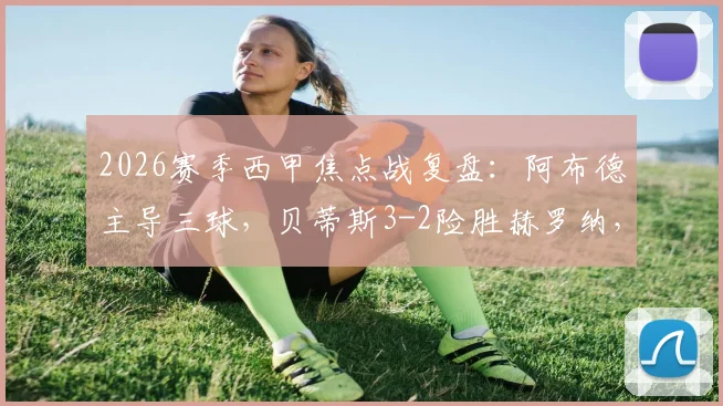 2026赛季西甲焦点战复盘：阿布德主导三球，贝蒂斯3-2险胜赫罗纳，最后时刻绝平被吹引争议